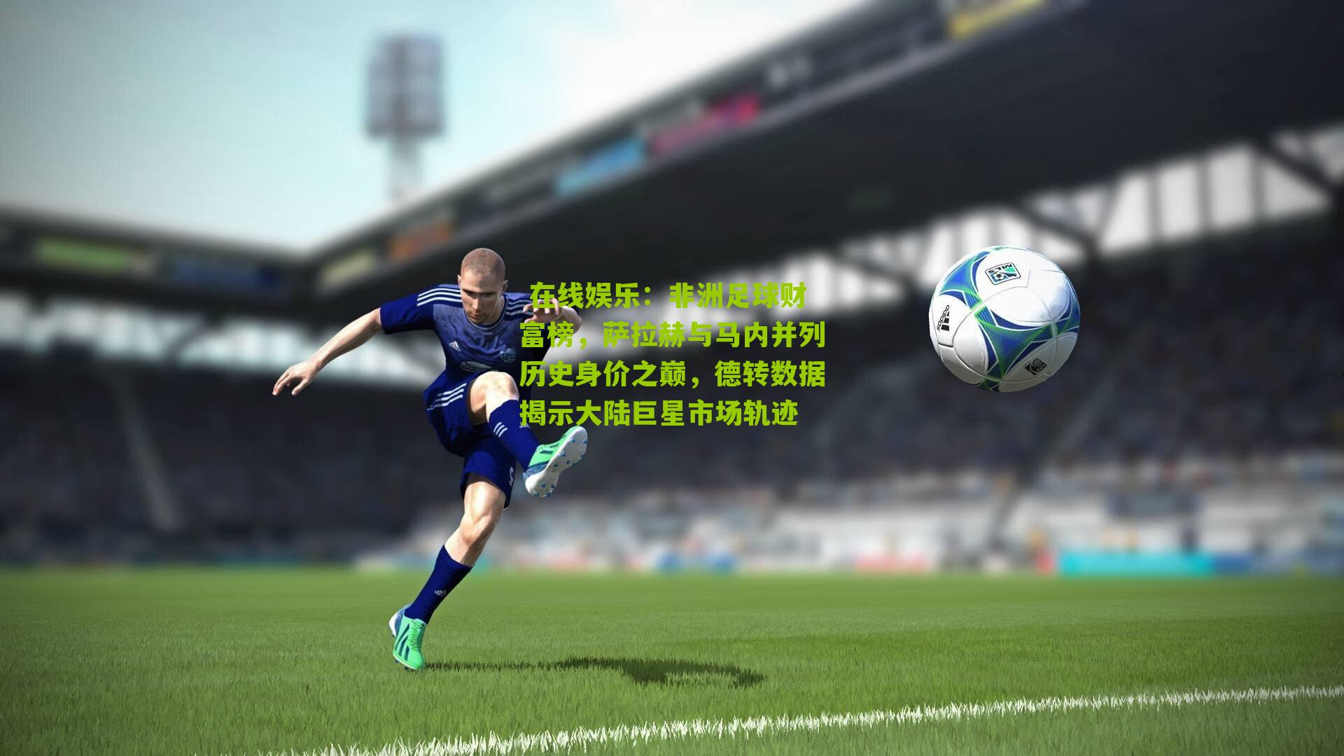 非洲足球财富榜，萨拉赫与马内并列历史身价之巅，德转数据揭示大陆巨星市场轨迹