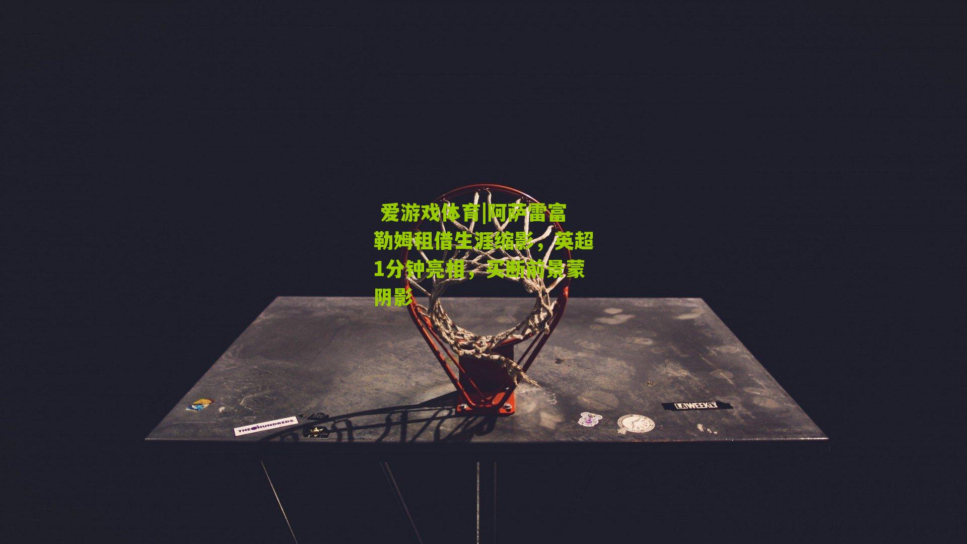 阿萨雷富勒姆租借生涯缩影，英超1分钟亮相，买断前景蒙阴影